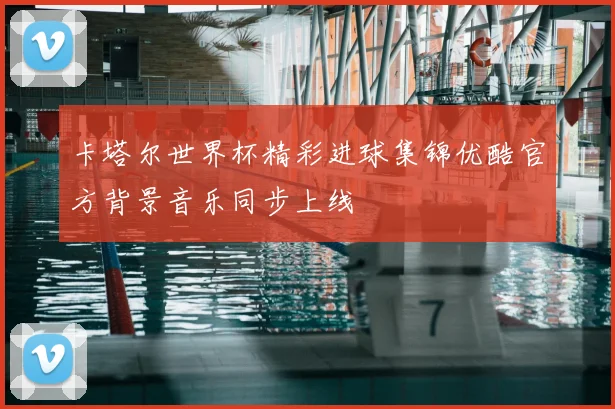 卡塔尔世界杯精彩进球集锦优酷官方背景音乐同步上线