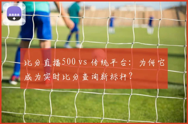 比分直播500 vs 传统平台：为何它成为实时比分查询新标杆？