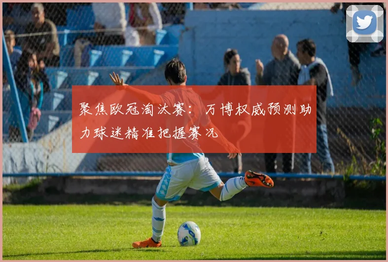 聚焦欧冠淘汰赛：万博权威预测助力球迷精准把握赛况