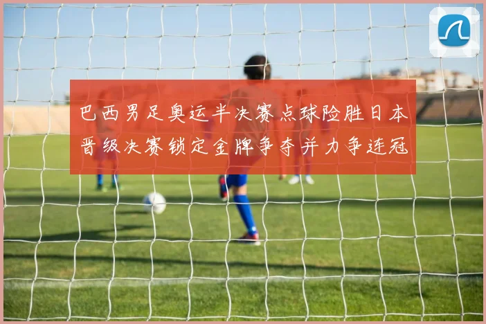 巴西男足奥运半决赛点球险胜日本晋级决赛锁定金牌争夺并力争连冠