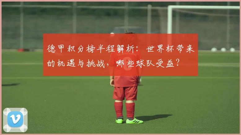 德甲积分榜半程解析：世界杯带来的机遇与挑战，哪些球队受益？